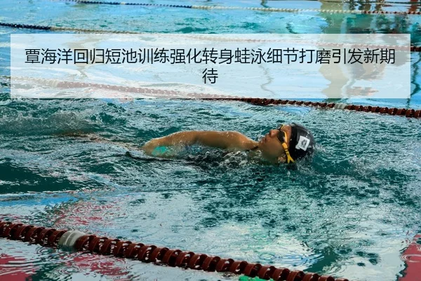 覃海洋回归短池训练强化转身蛙泳细节打磨引发新期待